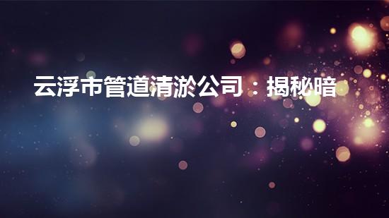 云浮市管道清淤公司：揭秘暗藏在下水道的驚人秘密！